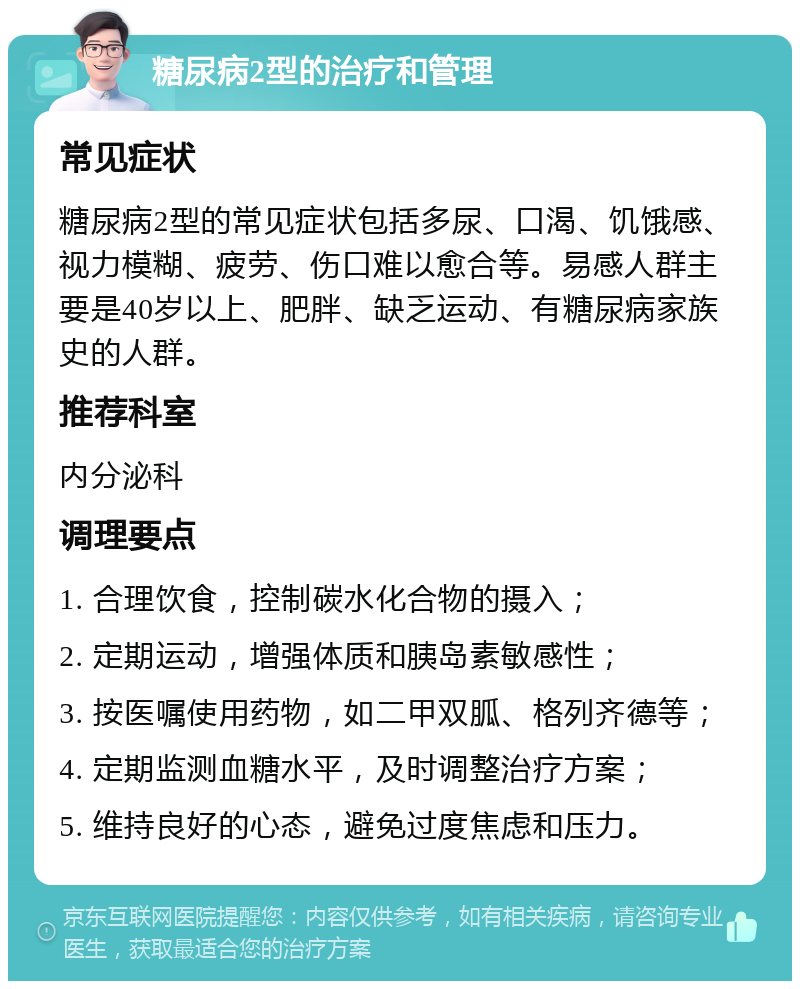 糖尿病2型的治疗和管理 常见症状 糖尿病2型的常见症状包括多尿、口渴、饥饿感、视力模糊、疲劳、伤口难以愈合等。易感人群主要是40岁以上、肥胖、缺乏运动、有糖尿病家族史的人群。 推荐科室 内分泌科 调理要点 1. 合理饮食，控制碳水化合物的摄入； 2. 定期运动，增强体质和胰岛素敏感性； 3. 按医嘱使用药物，如二甲双胍、格列齐德等； 4. 定期监测血糖水平，及时调整治疗方案； 5. 维持良好的心态，避免过度焦虑和压力。