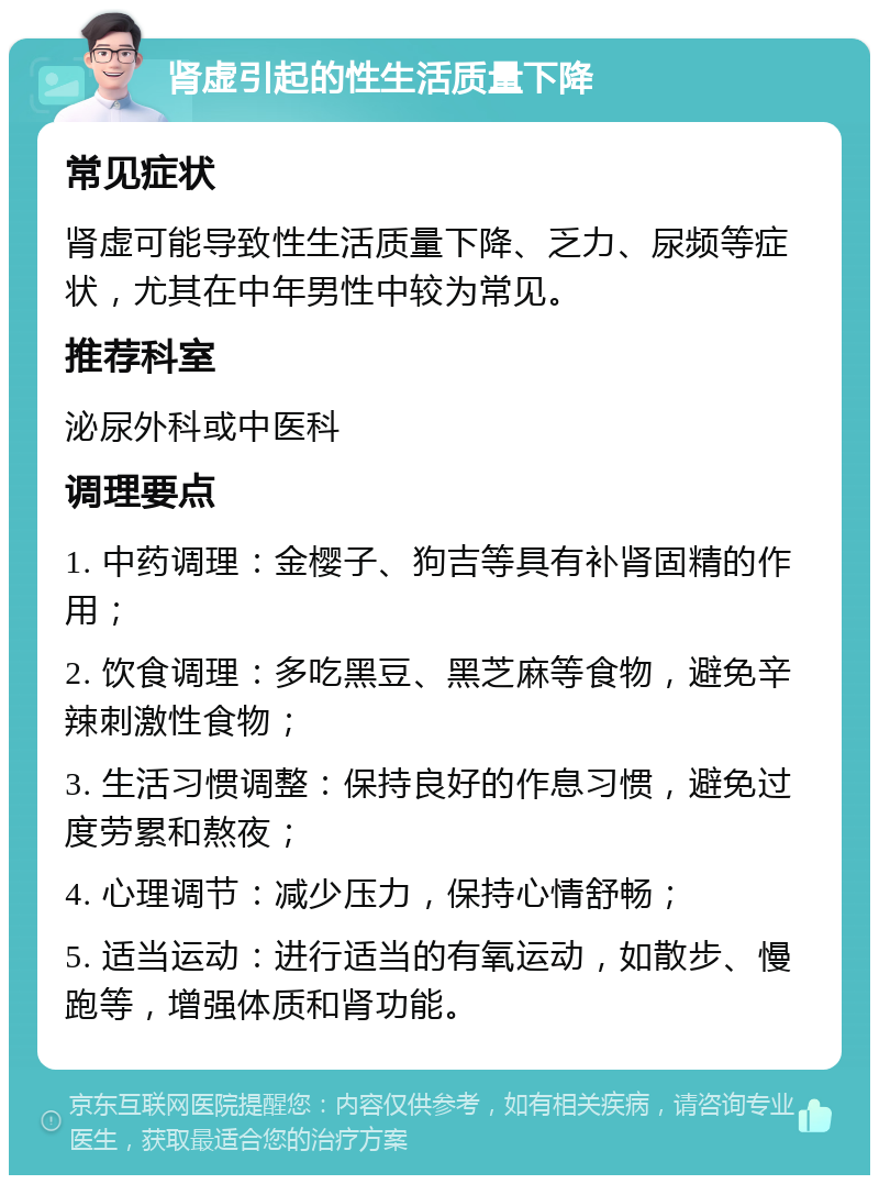 肾虚引起的性生活质量下降 常见症状 肾虚可能导致性生活质量下降、乏力、尿频等症状，尤其在中年男性中较为常见。 推荐科室 泌尿外科或中医科 调理要点 1. 中药调理：金樱子、狗吉等具有补肾固精的作用； 2. 饮食调理：多吃黑豆、黑芝麻等食物，避免辛辣刺激性食物； 3. 生活习惯调整：保持良好的作息习惯，避免过度劳累和熬夜； 4. 心理调节：减少压力，保持心情舒畅； 5. 适当运动：进行适当的有氧运动，如散步、慢跑等，增强体质和肾功能。