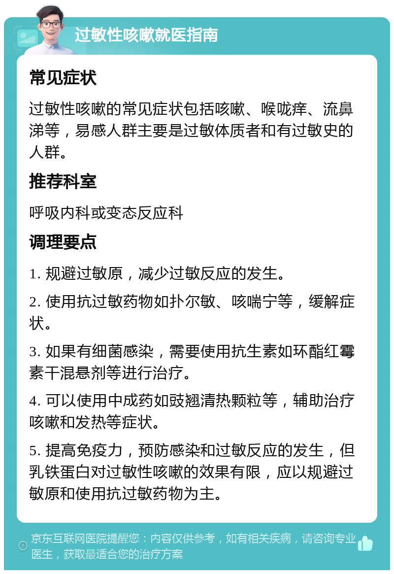 过敏性咳嗽就医指南 常见症状 过敏性咳嗽的常见症状包括咳嗽、喉咙痒、流鼻涕等，易感人群主要是过敏体质者和有过敏史的人群。 推荐科室 呼吸内科或变态反应科 调理要点 1. 规避过敏原，减少过敏反应的发生。 2. 使用抗过敏药物如扑尔敏、咳喘宁等，缓解症状。 3. 如果有细菌感染，需要使用抗生素如环酯红霉素干混悬剂等进行治疗。 4. 可以使用中成药如豉翘清热颗粒等，辅助治疗咳嗽和发热等症状。 5. 提高免疫力，预防感染和过敏反应的发生，但乳铁蛋白对过敏性咳嗽的效果有限，应以规避过敏原和使用抗过敏药物为主。