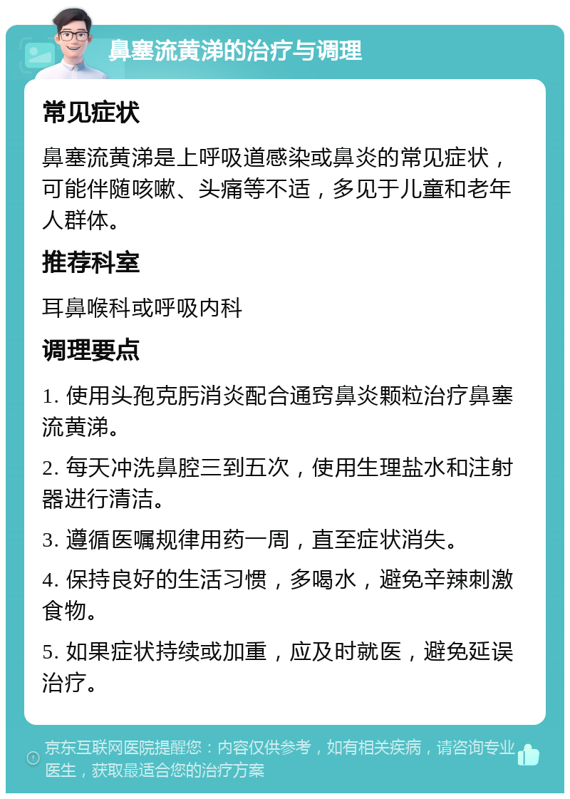 鼻塞流黄涕的治疗与调理 常见症状 鼻塞流黄涕是上呼吸道感染或鼻炎的常见症状，可能伴随咳嗽、头痛等不适，多见于儿童和老年人群体。 推荐科室 耳鼻喉科或呼吸内科 调理要点 1. 使用头孢克肟消炎配合通窍鼻炎颗粒治疗鼻塞流黄涕。 2. 每天冲洗鼻腔三到五次，使用生理盐水和注射器进行清洁。 3. 遵循医嘱规律用药一周，直至症状消失。 4. 保持良好的生活习惯，多喝水，避免辛辣刺激食物。 5. 如果症状持续或加重，应及时就医，避免延误治疗。