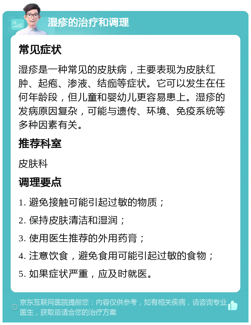 湿疹的治疗和调理 常见症状 湿疹是一种常见的皮肤病，主要表现为皮肤红肿、起疱、渗液、结痂等症状。它可以发生在任何年龄段，但儿童和婴幼儿更容易患上。湿疹的发病原因复杂，可能与遗传、环境、免疫系统等多种因素有关。 推荐科室 皮肤科 调理要点 1. 避免接触可能引起过敏的物质； 2. 保持皮肤清洁和湿润； 3. 使用医生推荐的外用药膏； 4. 注意饮食，避免食用可能引起过敏的食物； 5. 如果症状严重，应及时就医。