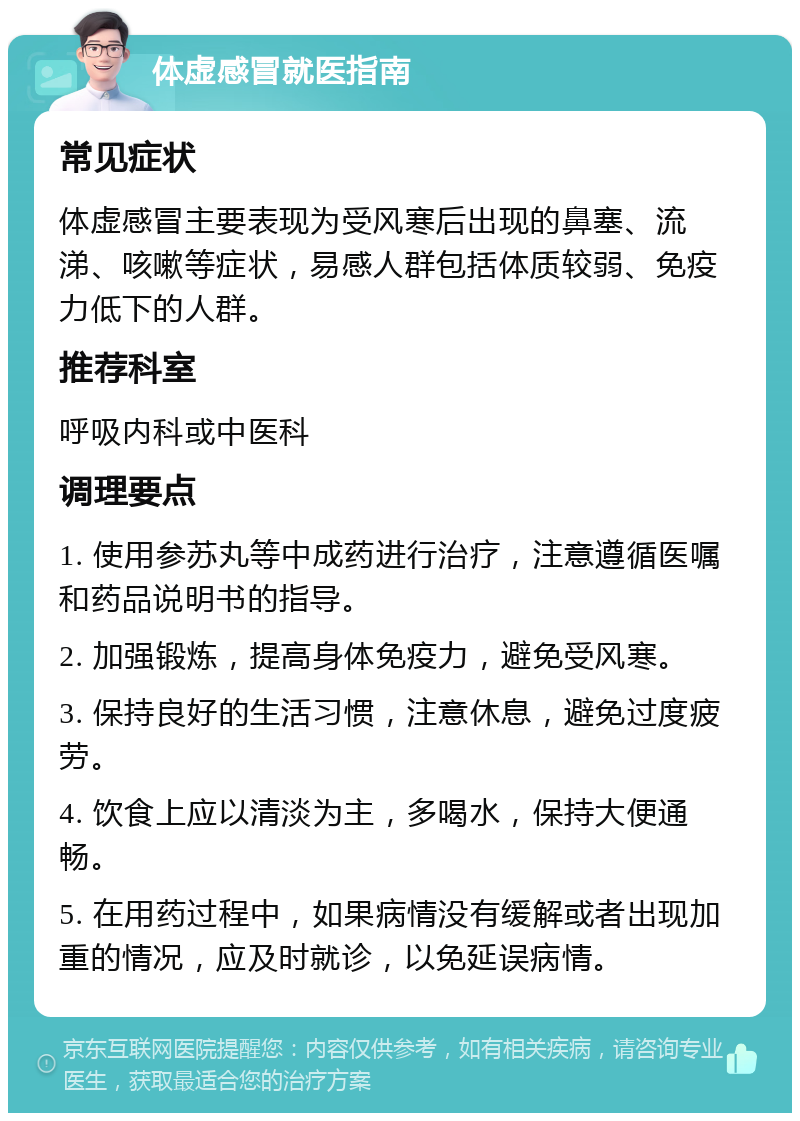 体虚感冒就医指南 常见症状 体虚感冒主要表现为受风寒后出现的鼻塞、流涕、咳嗽等症状，易感人群包括体质较弱、免疫力低下的人群。 推荐科室 呼吸内科或中医科 调理要点 1. 使用参苏丸等中成药进行治疗，注意遵循医嘱和药品说明书的指导。 2. 加强锻炼，提高身体免疫力，避免受风寒。 3. 保持良好的生活习惯，注意休息，避免过度疲劳。 4. 饮食上应以清淡为主，多喝水，保持大便通畅。 5. 在用药过程中，如果病情没有缓解或者出现加重的情况，应及时就诊，以免延误病情。