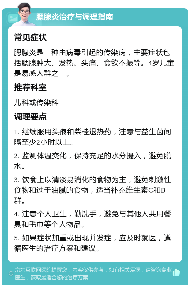 腮腺炎治疗与调理指南 常见症状 腮腺炎是一种由病毒引起的传染病，主要症状包括腮腺肿大、发热、头痛、食欲不振等。4岁儿童是易感人群之一。 推荐科室 儿科或传染科 调理要点 1. 继续服用头孢和柴桂退热药，注意与益生菌间隔至少2小时以上。 2. 监测体温变化，保持充足的水分摄入，避免脱水。 3. 饮食上以清淡易消化的食物为主，避免刺激性食物和过于油腻的食物，适当补充维生素C和B群。 4. 注意个人卫生，勤洗手，避免与其他人共用餐具和毛巾等个人物品。 5. 如果症状加重或出现并发症，应及时就医，遵循医生的治疗方案和建议。