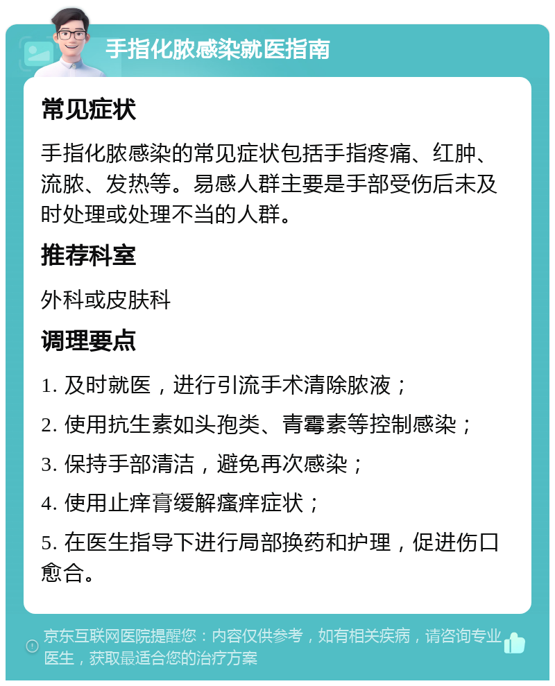 手指化脓感染就医指南 常见症状 手指化脓感染的常见症状包括手指疼痛、红肿、流脓、发热等。易感人群主要是手部受伤后未及时处理或处理不当的人群。 推荐科室 外科或皮肤科 调理要点 1. 及时就医，进行引流手术清除脓液； 2. 使用抗生素如头孢类、青霉素等控制感染； 3. 保持手部清洁，避免再次感染； 4. 使用止痒膏缓解瘙痒症状； 5. 在医生指导下进行局部换药和护理，促进伤口愈合。