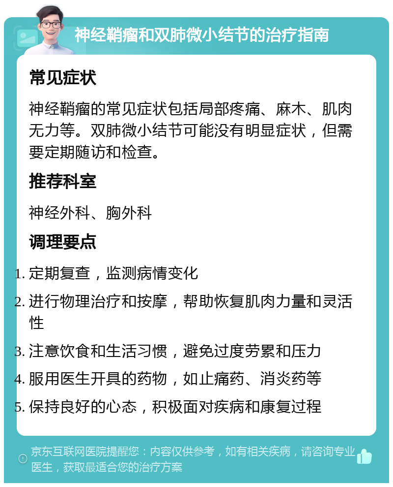 神经鞘瘤和双肺微小结节的治疗指南 常见症状 神经鞘瘤的常见症状包括局部疼痛、麻木、肌肉无力等。双肺微小结节可能没有明显症状，但需要定期随访和检查。 推荐科室 神经外科、胸外科 调理要点 定期复查，监测病情变化 进行物理治疗和按摩，帮助恢复肌肉力量和灵活性 注意饮食和生活习惯，避免过度劳累和压力 服用医生开具的药物，如止痛药、消炎药等 保持良好的心态，积极面对疾病和康复过程