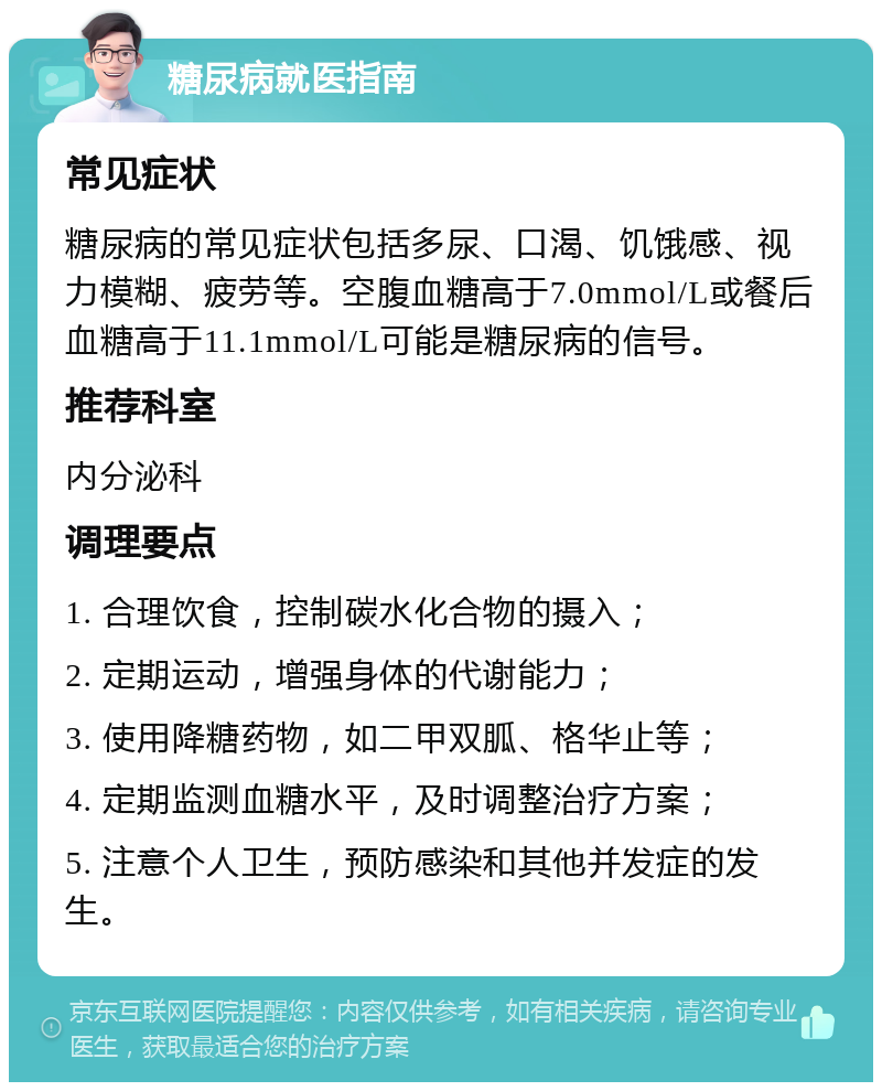 糖尿病就医指南 常见症状 糖尿病的常见症状包括多尿、口渴、饥饿感、视力模糊、疲劳等。空腹血糖高于7.0mmol/L或餐后血糖高于11.1mmol/L可能是糖尿病的信号。 推荐科室 内分泌科 调理要点 1. 合理饮食，控制碳水化合物的摄入； 2. 定期运动，增强身体的代谢能力； 3. 使用降糖药物，如二甲双胍、格华止等； 4. 定期监测血糖水平，及时调整治疗方案； 5. 注意个人卫生，预防感染和其他并发症的发生。