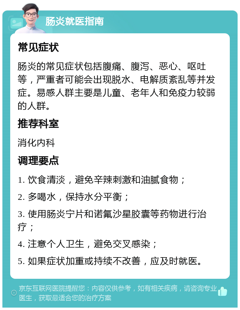 肠炎就医指南 常见症状 肠炎的常见症状包括腹痛、腹泻、恶心、呕吐等，严重者可能会出现脱水、电解质紊乱等并发症。易感人群主要是儿童、老年人和免疫力较弱的人群。 推荐科室 消化内科 调理要点 1. 饮食清淡，避免辛辣刺激和油腻食物； 2. 多喝水，保持水分平衡； 3. 使用肠炎宁片和诺氟沙星胶囊等药物进行治疗； 4. 注意个人卫生，避免交叉感染； 5. 如果症状加重或持续不改善，应及时就医。