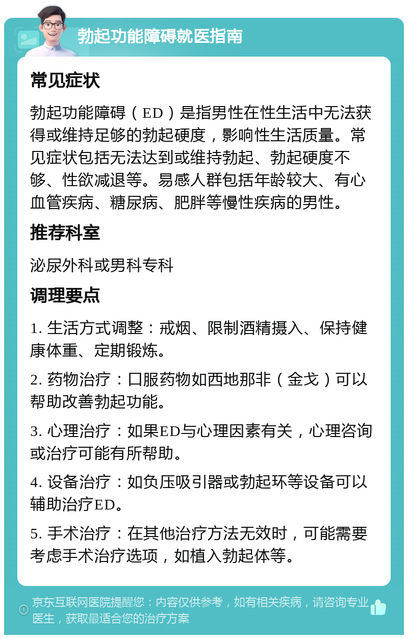 勃起功能障碍就医指南 常见症状 勃起功能障碍（ED）是指男性在性生活中无法获得或维持足够的勃起硬度，影响性生活质量。常见症状包括无法达到或维持勃起、勃起硬度不够、性欲减退等。易感人群包括年龄较大、有心血管疾病、糖尿病、肥胖等慢性疾病的男性。 推荐科室 泌尿外科或男科专科 调理要点 1. 生活方式调整：戒烟、限制酒精摄入、保持健康体重、定期锻炼。 2. 药物治疗：口服药物如西地那非（金戈）可以帮助改善勃起功能。 3. 心理治疗：如果ED与心理因素有关，心理咨询或治疗可能有所帮助。 4. 设备治疗：如负压吸引器或勃起环等设备可以辅助治疗ED。 5. 手术治疗：在其他治疗方法无效时，可能需要考虑手术治疗选项，如植入勃起体等。