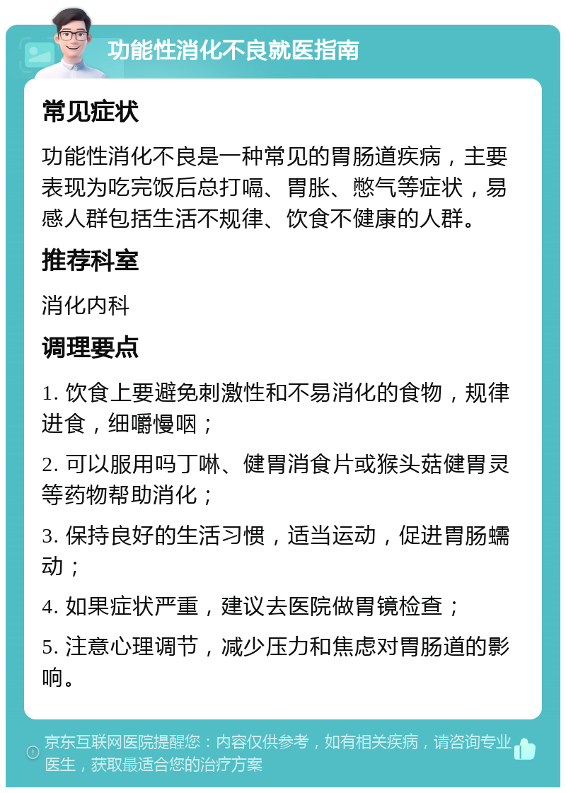 功能性消化不良就医指南 常见症状 功能性消化不良是一种常见的胃肠道疾病，主要表现为吃完饭后总打嗝、胃胀、憋气等症状，易感人群包括生活不规律、饮食不健康的人群。 推荐科室 消化内科 调理要点 1. 饮食上要避免刺激性和不易消化的食物，规律进食，细嚼慢咽； 2. 可以服用吗丁啉、健胃消食片或猴头菇健胃灵等药物帮助消化； 3. 保持良好的生活习惯，适当运动，促进胃肠蠕动； 4. 如果症状严重，建议去医院做胃镜检查； 5. 注意心理调节，减少压力和焦虑对胃肠道的影响。