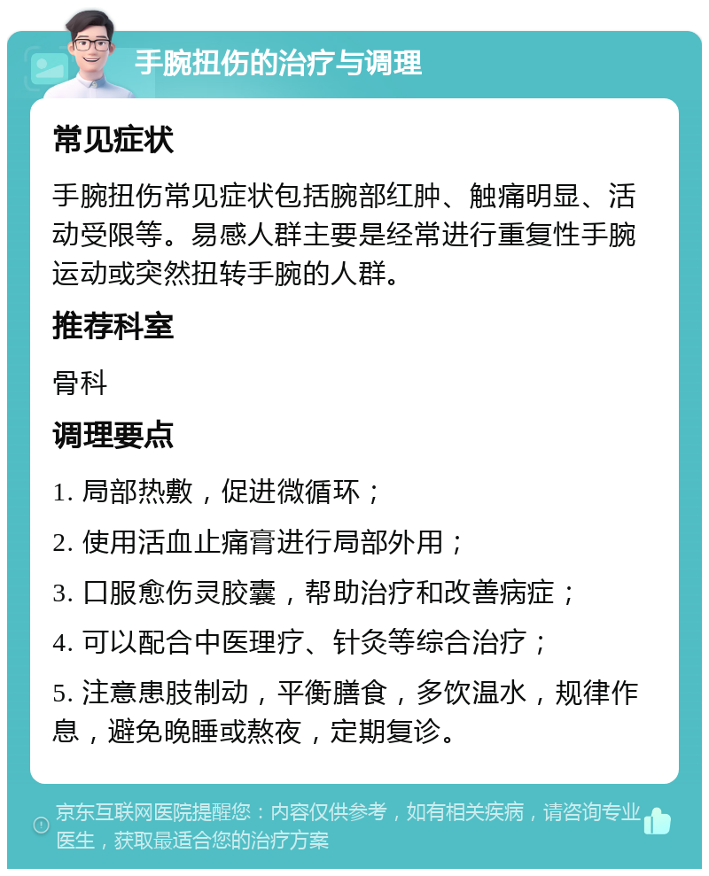 手腕扭伤的治疗与调理 常见症状 手腕扭伤常见症状包括腕部红肿、触痛明显、活动受限等。易感人群主要是经常进行重复性手腕运动或突然扭转手腕的人群。 推荐科室 骨科 调理要点 1. 局部热敷，促进微循环； 2. 使用活血止痛膏进行局部外用； 3. 口服愈伤灵胶囊，帮助治疗和改善病症； 4. 可以配合中医理疗、针灸等综合治疗； 5. 注意患肢制动，平衡膳食，多饮温水，规律作息，避免晚睡或熬夜，定期复诊。