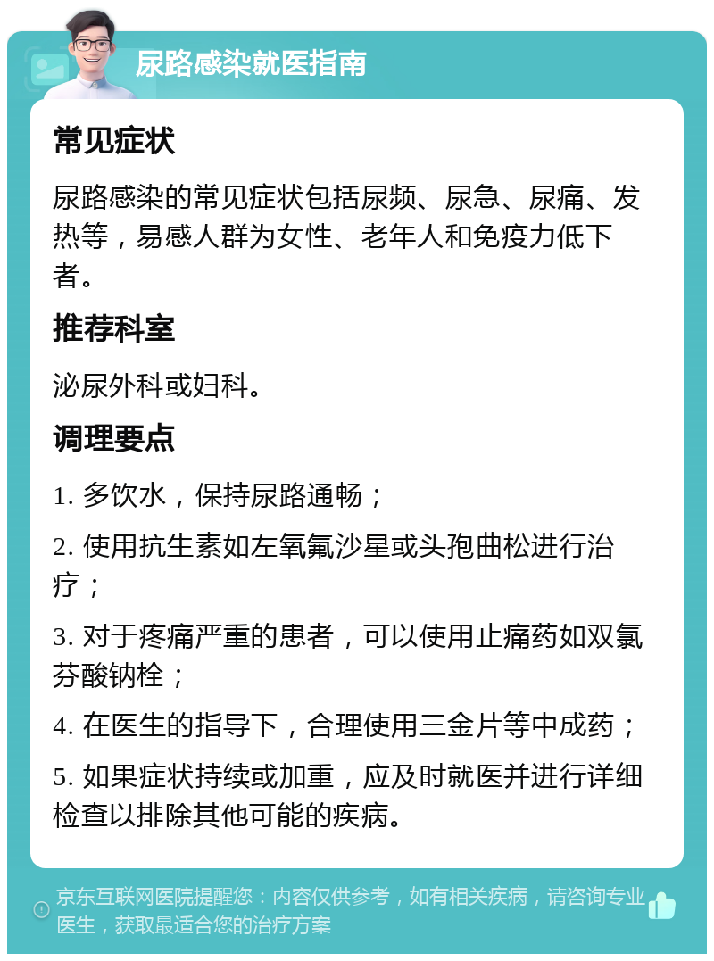 尿路感染就医指南 常见症状 尿路感染的常见症状包括尿频、尿急、尿痛、发热等，易感人群为女性、老年人和免疫力低下者。 推荐科室 泌尿外科或妇科。 调理要点 1. 多饮水，保持尿路通畅； 2. 使用抗生素如左氧氟沙星或头孢曲松进行治疗； 3. 对于疼痛严重的患者，可以使用止痛药如双氯芬酸钠栓； 4. 在医生的指导下，合理使用三金片等中成药； 5. 如果症状持续或加重，应及时就医并进行详细检查以排除其他可能的疾病。