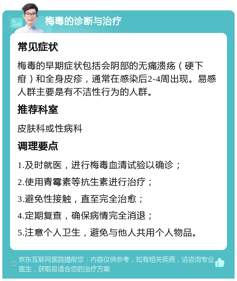 梅毒的诊断与治疗 常见症状 梅毒的早期症状包括会阴部的无痛溃疡（硬下疳）和全身皮疹，通常在感染后2-4周出现。易感人群主要是有不洁性行为的人群。 推荐科室 皮肤科或性病科 调理要点 1.及时就医，进行梅毒血清试验以确诊； 2.使用青霉素等抗生素进行治疗； 3.避免性接触，直至完全治愈； 4.定期复查，确保病情完全消退； 5.注意个人卫生，避免与他人共用个人物品。