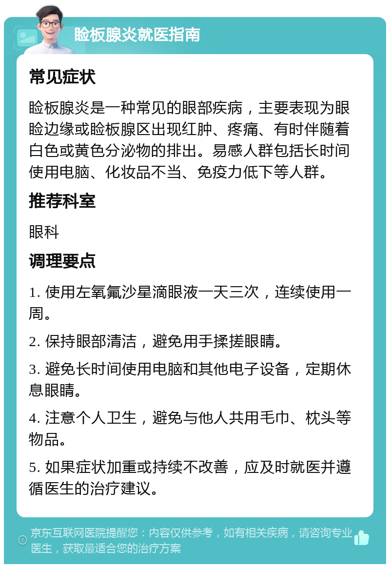 睑板腺炎就医指南 常见症状 睑板腺炎是一种常见的眼部疾病，主要表现为眼睑边缘或睑板腺区出现红肿、疼痛、有时伴随着白色或黄色分泌物的排出。易感人群包括长时间使用电脑、化妆品不当、免疫力低下等人群。 推荐科室 眼科 调理要点 1. 使用左氧氟沙星滴眼液一天三次，连续使用一周。 2. 保持眼部清洁，避免用手揉搓眼睛。 3. 避免长时间使用电脑和其他电子设备，定期休息眼睛。 4. 注意个人卫生，避免与他人共用毛巾、枕头等物品。 5. 如果症状加重或持续不改善，应及时就医并遵循医生的治疗建议。