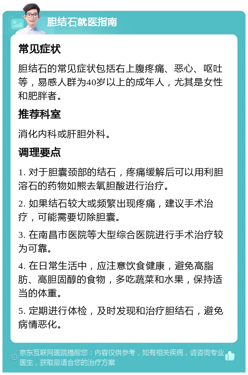 胆结石就医指南 常见症状 胆结石的常见症状包括右上腹疼痛、恶心、呕吐等，易感人群为40岁以上的成年人，尤其是女性和肥胖者。 推荐科室 消化内科或肝胆外科。 调理要点 1. 对于胆囊颈部的结石，疼痛缓解后可以用利胆溶石的药物如熊去氧胆酸进行治疗。 2. 如果结石较大或频繁出现疼痛，建议手术治疗，可能需要切除胆囊。 3. 在南昌市医院等大型综合医院进行手术治疗较为可靠。 4. 在日常生活中，应注意饮食健康，避免高脂肪、高胆固醇的食物，多吃蔬菜和水果，保持适当的体重。 5. 定期进行体检，及时发现和治疗胆结石，避免病情恶化。