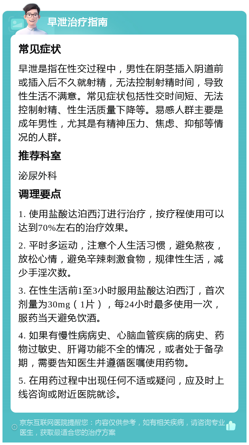 早泄治疗指南 常见症状 早泄是指在性交过程中，男性在阴茎插入阴道前或插入后不久就射精，无法控制射精时间，导致性生活不满意。常见症状包括性交时间短、无法控制射精、性生活质量下降等。易感人群主要是成年男性，尤其是有精神压力、焦虑、抑郁等情况的人群。 推荐科室 泌尿外科 调理要点 1. 使用盐酸达泊西汀进行治疗，按疗程使用可以达到70%左右的治疗效果。 2. 平时多运动，注意个人生活习惯，避免熬夜，放松心情，避免辛辣刺激食物，规律性生活，减少手淫次数。 3. 在性生活前1至3小时服用盐酸达泊西汀，首次剂量为30mg（1片），每24小时最多使用一次，服药当天避免饮酒。 4. 如果有慢性病病史、心脑血管疾病的病史、药物过敏史、肝肾功能不全的情况，或者处于备孕期，需要告知医生并遵循医嘱使用药物。 5. 在用药过程中出现任何不适或疑问，应及时上线咨询或附近医院就诊。