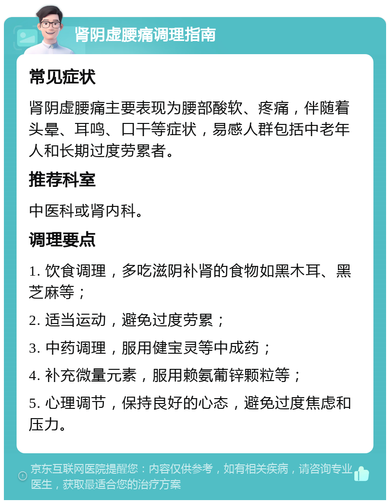 肾阴虚腰痛调理指南 常见症状 肾阴虚腰痛主要表现为腰部酸软、疼痛，伴随着头晕、耳鸣、口干等症状，易感人群包括中老年人和长期过度劳累者。 推荐科室 中医科或肾内科。 调理要点 1. 饮食调理，多吃滋阴补肾的食物如黑木耳、黑芝麻等； 2. 适当运动，避免过度劳累； 3. 中药调理，服用健宝灵等中成药； 4. 补充微量元素，服用赖氨葡锌颗粒等； 5. 心理调节，保持良好的心态，避免过度焦虑和压力。