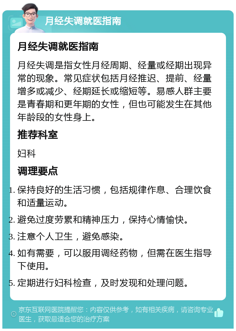 月经失调就医指南 月经失调就医指南 月经失调是指女性月经周期、经量或经期出现异常的现象。常见症状包括月经推迟、提前、经量增多或减少、经期延长或缩短等。易感人群主要是青春期和更年期的女性，但也可能发生在其他年龄段的女性身上。 推荐科室 妇科 调理要点 保持良好的生活习惯，包括规律作息、合理饮食和适量运动。 避免过度劳累和精神压力，保持心情愉快。 注意个人卫生，避免感染。 如有需要，可以服用调经药物，但需在医生指导下使用。 定期进行妇科检查，及时发现和处理问题。