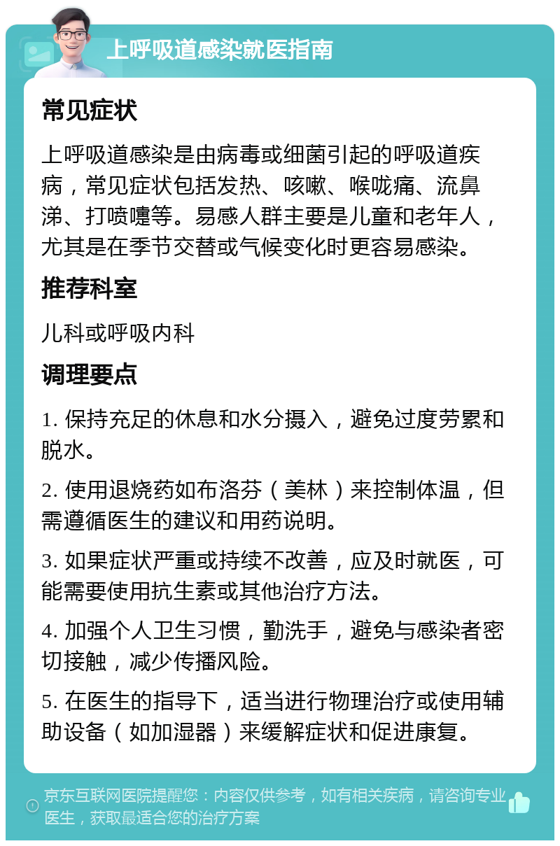 上呼吸道感染就医指南 常见症状 上呼吸道感染是由病毒或细菌引起的呼吸道疾病，常见症状包括发热、咳嗽、喉咙痛、流鼻涕、打喷嚏等。易感人群主要是儿童和老年人，尤其是在季节交替或气候变化时更容易感染。 推荐科室 儿科或呼吸内科 调理要点 1. 保持充足的休息和水分摄入，避免过度劳累和脱水。 2. 使用退烧药如布洛芬（美林）来控制体温，但需遵循医生的建议和用药说明。 3. 如果症状严重或持续不改善，应及时就医，可能需要使用抗生素或其他治疗方法。 4. 加强个人卫生习惯，勤洗手，避免与感染者密切接触，减少传播风险。 5. 在医生的指导下，适当进行物理治疗或使用辅助设备（如加湿器）来缓解症状和促进康复。