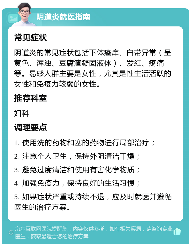 阴道炎就医指南 常见症状 阴道炎的常见症状包括下体瘙痒、白带异常（呈黄色、浑浊、豆腐渣凝固液体）、发红、疼痛等。易感人群主要是女性，尤其是性生活活跃的女性和免疫力较弱的女性。 推荐科室 妇科 调理要点 1. 使用洗的药物和塞的药物进行局部治疗； 2. 注意个人卫生，保持外阴清洁干燥； 3. 避免过度清洁和使用有害化学物质； 4. 加强免疫力，保持良好的生活习惯； 5. 如果症状严重或持续不退，应及时就医并遵循医生的治疗方案。