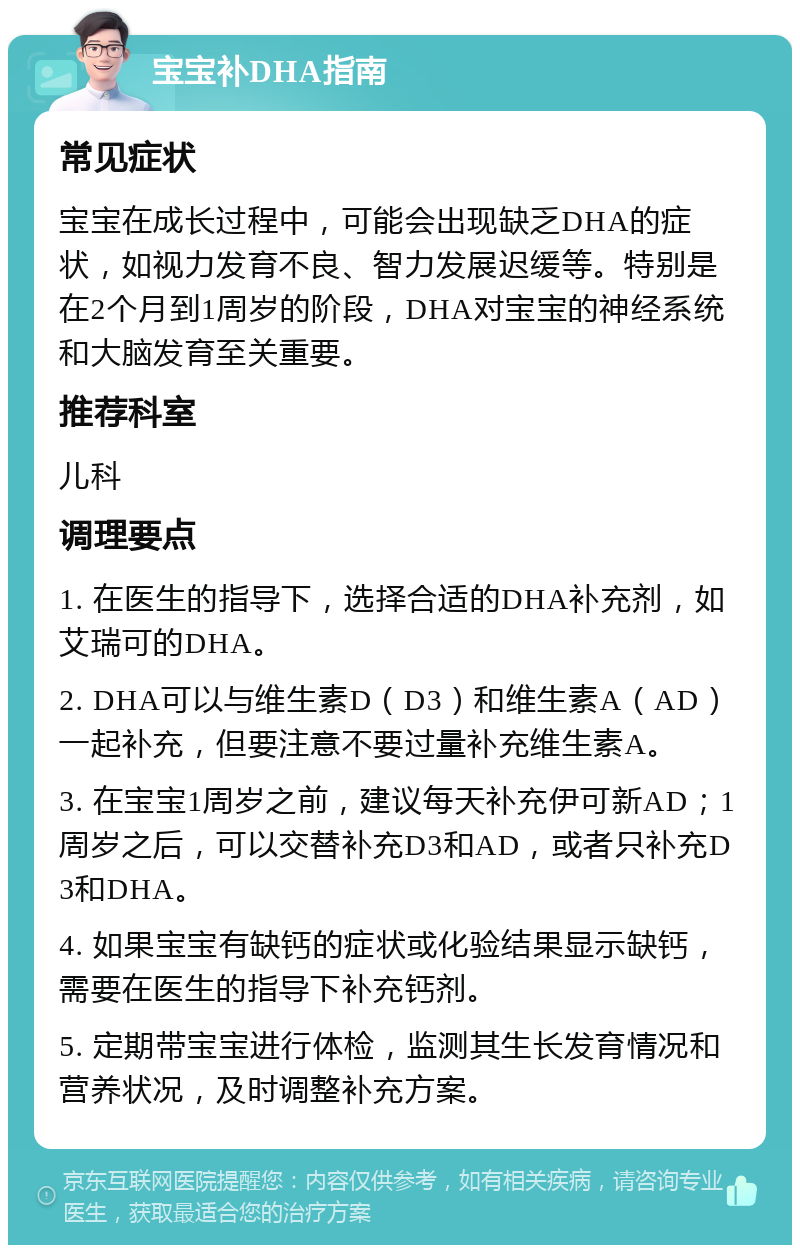 宝宝补DHA指南 常见症状 宝宝在成长过程中，可能会出现缺乏DHA的症状，如视力发育不良、智力发展迟缓等。特别是在2个月到1周岁的阶段，DHA对宝宝的神经系统和大脑发育至关重要。 推荐科室 儿科 调理要点 1. 在医生的指导下，选择合适的DHA补充剂，如艾瑞可的DHA。 2. DHA可以与维生素D（D3）和维生素A（AD）一起补充，但要注意不要过量补充维生素A。 3. 在宝宝1周岁之前，建议每天补充伊可新AD；1周岁之后，可以交替补充D3和AD，或者只补充D3和DHA。 4. 如果宝宝有缺钙的症状或化验结果显示缺钙，需要在医生的指导下补充钙剂。 5. 定期带宝宝进行体检，监测其生长发育情况和营养状况，及时调整补充方案。