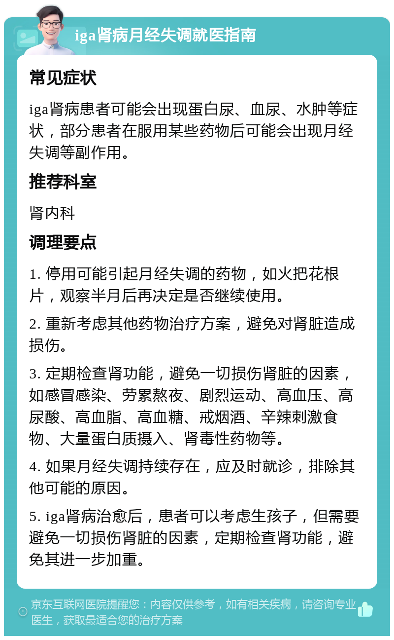 iga肾病月经失调就医指南 常见症状 iga肾病患者可能会出现蛋白尿、血尿、水肿等症状，部分患者在服用某些药物后可能会出现月经失调等副作用。 推荐科室 肾内科 调理要点 1. 停用可能引起月经失调的药物，如火把花根片，观察半月后再决定是否继续使用。 2. 重新考虑其他药物治疗方案，避免对肾脏造成损伤。 3. 定期检查肾功能，避免一切损伤肾脏的因素，如感冒感染、劳累熬夜、剧烈运动、高血压、高尿酸、高血脂、高血糖、戒烟酒、辛辣刺激食物、大量蛋白质摄入、肾毒性药物等。 4. 如果月经失调持续存在，应及时就诊，排除其他可能的原因。 5. iga肾病治愈后，患者可以考虑生孩子，但需要避免一切损伤肾脏的因素，定期检查肾功能，避免其进一步加重。