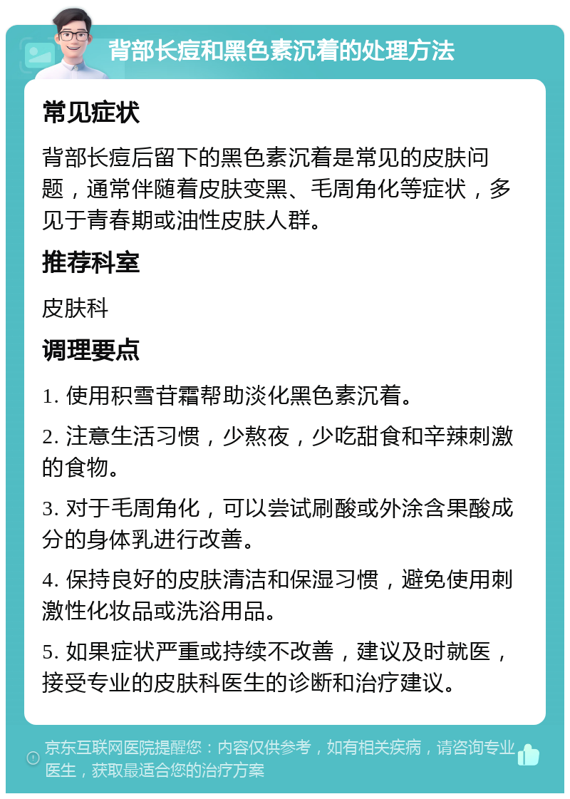 背部长痘和黑色素沉着的处理方法 常见症状 背部长痘后留下的黑色素沉着是常见的皮肤问题，通常伴随着皮肤变黑、毛周角化等症状，多见于青春期或油性皮肤人群。 推荐科室 皮肤科 调理要点 1. 使用积雪苷霜帮助淡化黑色素沉着。 2. 注意生活习惯，少熬夜，少吃甜食和辛辣刺激的食物。 3. 对于毛周角化，可以尝试刷酸或外涂含果酸成分的身体乳进行改善。 4. 保持良好的皮肤清洁和保湿习惯，避免使用刺激性化妆品或洗浴用品。 5. 如果症状严重或持续不改善，建议及时就医，接受专业的皮肤科医生的诊断和治疗建议。