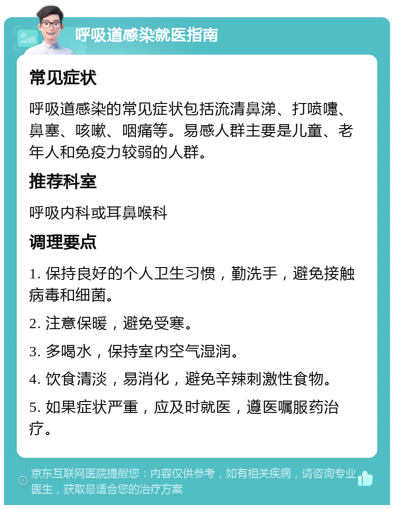 呼吸道感染就医指南 常见症状 呼吸道感染的常见症状包括流清鼻涕、打喷嚏、鼻塞、咳嗽、咽痛等。易感人群主要是儿童、老年人和免疫力较弱的人群。 推荐科室 呼吸内科或耳鼻喉科 调理要点 1. 保持良好的个人卫生习惯，勤洗手，避免接触病毒和细菌。 2. 注意保暖，避免受寒。 3. 多喝水，保持室内空气湿润。 4. 饮食清淡，易消化，避免辛辣刺激性食物。 5. 如果症状严重，应及时就医，遵医嘱服药治疗。