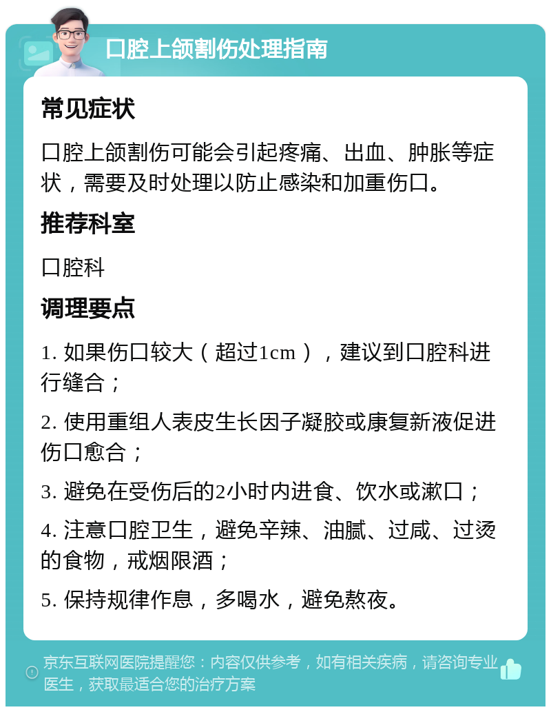 口腔上颌割伤处理指南 常见症状 口腔上颌割伤可能会引起疼痛、出血、肿胀等症状，需要及时处理以防止感染和加重伤口。 推荐科室 口腔科 调理要点 1. 如果伤口较大（超过1cm），建议到口腔科进行缝合； 2. 使用重组人表皮生长因子凝胶或康复新液促进伤口愈合； 3. 避免在受伤后的2小时内进食、饮水或漱口； 4. 注意口腔卫生，避免辛辣、油腻、过咸、过烫的食物，戒烟限酒； 5. 保持规律作息，多喝水，避免熬夜。