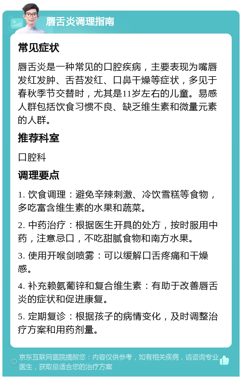 唇舌炎调理指南 常见症状 唇舌炎是一种常见的口腔疾病，主要表现为嘴唇发红发肿、舌苔发红、口鼻干燥等症状，多见于春秋季节交替时，尤其是11岁左右的儿童。易感人群包括饮食习惯不良、缺乏维生素和微量元素的人群。 推荐科室 口腔科 调理要点 1. 饮食调理：避免辛辣刺激、冷饮雪糕等食物，多吃富含维生素的水果和蔬菜。 2. 中药治疗：根据医生开具的处方，按时服用中药，注意忌口，不吃甜腻食物和南方水果。 3. 使用开喉剑喷雾：可以缓解口舌疼痛和干燥感。 4. 补充赖氨葡锌和复合维生素：有助于改善唇舌炎的症状和促进康复。 5. 定期复诊：根据孩子的病情变化，及时调整治疗方案和用药剂量。