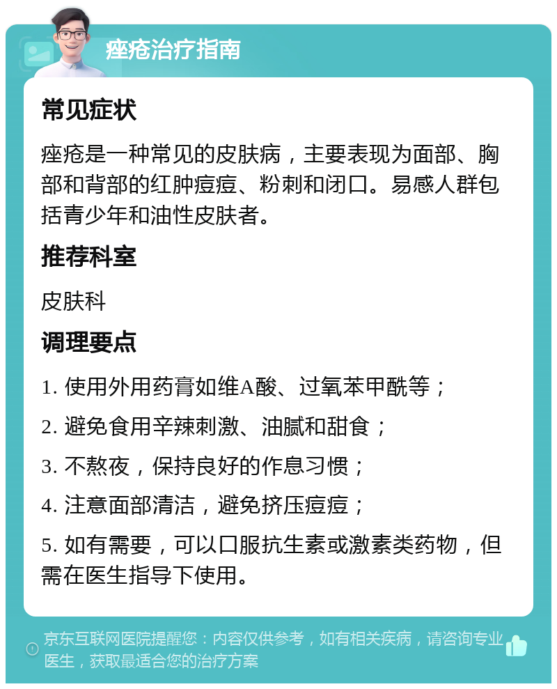 痤疮治疗指南 常见症状 痤疮是一种常见的皮肤病，主要表现为面部、胸部和背部的红肿痘痘、粉刺和闭口。易感人群包括青少年和油性皮肤者。 推荐科室 皮肤科 调理要点 1. 使用外用药膏如维A酸、过氧苯甲酰等； 2. 避免食用辛辣刺激、油腻和甜食； 3. 不熬夜，保持良好的作息习惯； 4. 注意面部清洁，避免挤压痘痘； 5. 如有需要，可以口服抗生素或激素类药物，但需在医生指导下使用。