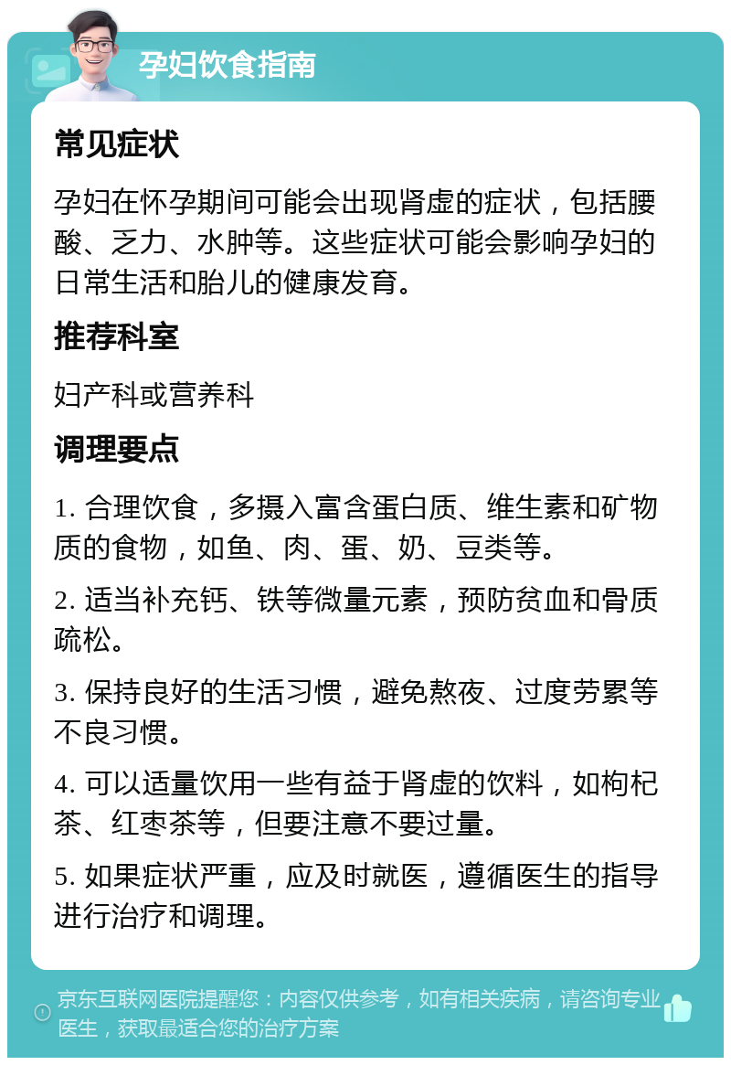 孕妇饮食指南 常见症状 孕妇在怀孕期间可能会出现肾虚的症状，包括腰酸、乏力、水肿等。这些症状可能会影响孕妇的日常生活和胎儿的健康发育。 推荐科室 妇产科或营养科 调理要点 1. 合理饮食，多摄入富含蛋白质、维生素和矿物质的食物，如鱼、肉、蛋、奶、豆类等。 2. 适当补充钙、铁等微量元素，预防贫血和骨质疏松。 3. 保持良好的生活习惯，避免熬夜、过度劳累等不良习惯。 4. 可以适量饮用一些有益于肾虚的饮料，如枸杞茶、红枣茶等，但要注意不要过量。 5. 如果症状严重，应及时就医，遵循医生的指导进行治疗和调理。