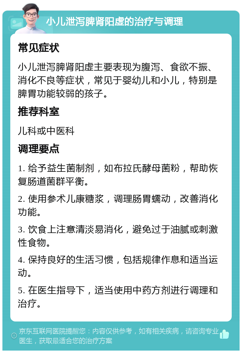 小儿泄泻脾肾阳虚的治疗与调理 常见症状 小儿泄泻脾肾阳虚主要表现为腹泻、食欲不振、消化不良等症状，常见于婴幼儿和小儿，特别是脾胃功能较弱的孩子。 推荐科室 儿科或中医科 调理要点 1. 给予益生菌制剂，如布拉氏酵母菌粉，帮助恢复肠道菌群平衡。 2. 使用参术儿康糖浆，调理肠胃蠕动，改善消化功能。 3. 饮食上注意清淡易消化，避免过于油腻或刺激性食物。 4. 保持良好的生活习惯，包括规律作息和适当运动。 5. 在医生指导下，适当使用中药方剂进行调理和治疗。