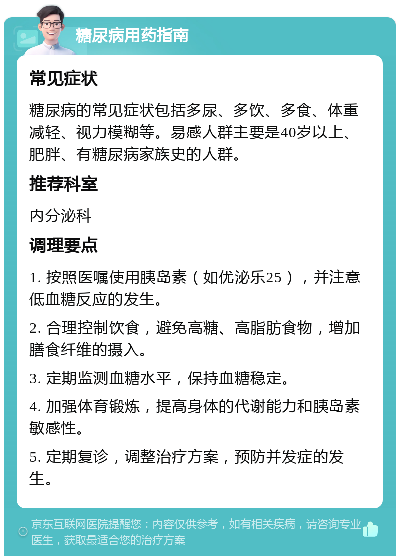 糖尿病用药指南 常见症状 糖尿病的常见症状包括多尿、多饮、多食、体重减轻、视力模糊等。易感人群主要是40岁以上、肥胖、有糖尿病家族史的人群。 推荐科室 内分泌科 调理要点 1. 按照医嘱使用胰岛素（如优泌乐25），并注意低血糖反应的发生。 2. 合理控制饮食，避免高糖、高脂肪食物，增加膳食纤维的摄入。 3. 定期监测血糖水平，保持血糖稳定。 4. 加强体育锻炼，提高身体的代谢能力和胰岛素敏感性。 5. 定期复诊，调整治疗方案，预防并发症的发生。