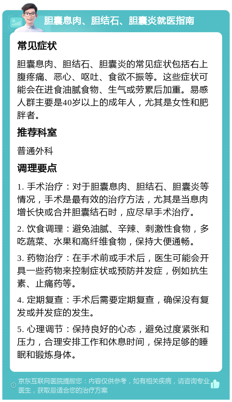 胆囊息肉、胆结石、胆囊炎就医指南 常见症状 胆囊息肉、胆结石、胆囊炎的常见症状包括右上腹疼痛、恶心、呕吐、食欲不振等。这些症状可能会在进食油腻食物、生气或劳累后加重。易感人群主要是40岁以上的成年人，尤其是女性和肥胖者。 推荐科室 普通外科 调理要点 1. 手术治疗：对于胆囊息肉、胆结石、胆囊炎等情况，手术是最有效的治疗方法，尤其是当息肉增长快或合并胆囊结石时，应尽早手术治疗。 2. 饮食调理：避免油腻、辛辣、刺激性食物，多吃蔬菜、水果和高纤维食物，保持大便通畅。 3. 药物治疗：在手术前或手术后，医生可能会开具一些药物来控制症状或预防并发症，例如抗生素、止痛药等。 4. 定期复查：手术后需要定期复查，确保没有复发或并发症的发生。 5. 心理调节：保持良好的心态，避免过度紧张和压力，合理安排工作和休息时间，保持足够的睡眠和锻炼身体。