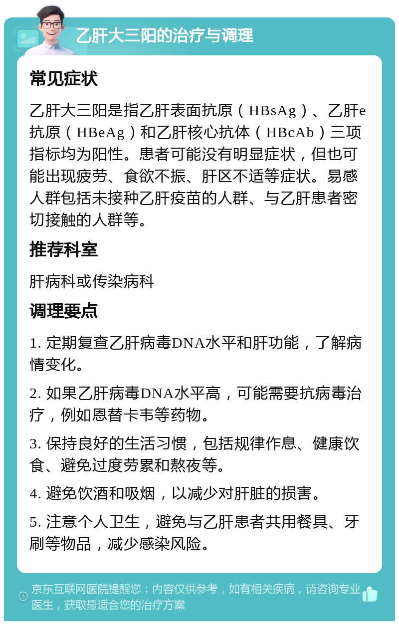 乙肝大三阳的治疗与调理 常见症状 乙肝大三阳是指乙肝表面抗原（HBsAg）、乙肝e抗原（HBeAg）和乙肝核心抗体（HBcAb）三项指标均为阳性。患者可能没有明显症状，但也可能出现疲劳、食欲不振、肝区不适等症状。易感人群包括未接种乙肝疫苗的人群、与乙肝患者密切接触的人群等。 推荐科室 肝病科或传染病科 调理要点 1. 定期复查乙肝病毒DNA水平和肝功能，了解病情变化。 2. 如果乙肝病毒DNA水平高，可能需要抗病毒治疗，例如恩替卡韦等药物。 3. 保持良好的生活习惯，包括规律作息、健康饮食、避免过度劳累和熬夜等。 4. 避免饮酒和吸烟，以减少对肝脏的损害。 5. 注意个人卫生，避免与乙肝患者共用餐具、牙刷等物品，减少感染风险。