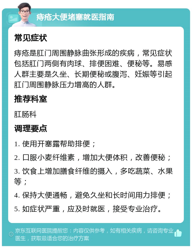 痔疮大便堵塞就医指南 常见症状 痔疮是肛门周围静脉曲张形成的疾病，常见症状包括肛门两侧有肉球、排便困难、便秘等。易感人群主要是久坐、长期便秘或腹泻、妊娠等引起肛门周围静脉压力增高的人群。 推荐科室 肛肠科 调理要点 1. 使用开塞露帮助排便； 2. 口服小麦纤维素，增加大便体积，改善便秘； 3. 饮食上增加膳食纤维的摄入，多吃蔬菜、水果等； 4. 保持大便通畅，避免久坐和长时间用力排便； 5. 如症状严重，应及时就医，接受专业治疗。