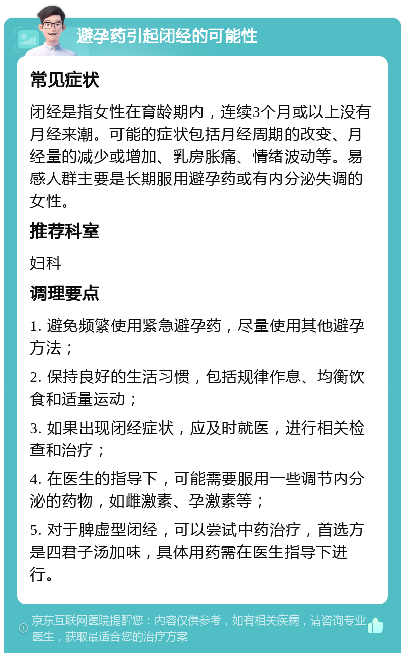 避孕药引起闭经的可能性 常见症状 闭经是指女性在育龄期内，连续3个月或以上没有月经来潮。可能的症状包括月经周期的改变、月经量的减少或增加、乳房胀痛、情绪波动等。易感人群主要是长期服用避孕药或有内分泌失调的女性。 推荐科室 妇科 调理要点 1. 避免频繁使用紧急避孕药，尽量使用其他避孕方法； 2. 保持良好的生活习惯，包括规律作息、均衡饮食和适量运动； 3. 如果出现闭经症状，应及时就医，进行相关检查和治疗； 4. 在医生的指导下，可能需要服用一些调节内分泌的药物，如雌激素、孕激素等； 5. 对于脾虚型闭经，可以尝试中药治疗，首选方是四君子汤加味，具体用药需在医生指导下进行。