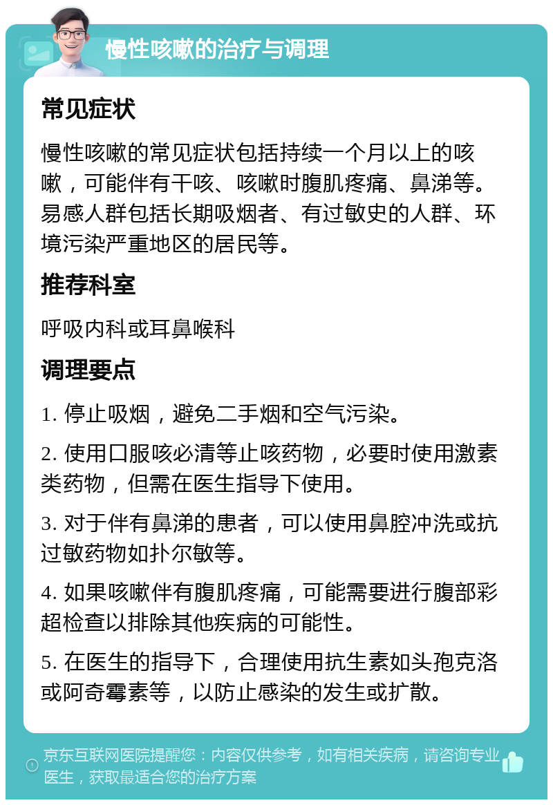 慢性咳嗽的治疗与调理 常见症状 慢性咳嗽的常见症状包括持续一个月以上的咳嗽，可能伴有干咳、咳嗽时腹肌疼痛、鼻涕等。易感人群包括长期吸烟者、有过敏史的人群、环境污染严重地区的居民等。 推荐科室 呼吸内科或耳鼻喉科 调理要点 1. 停止吸烟，避免二手烟和空气污染。 2. 使用口服咳必清等止咳药物，必要时使用激素类药物，但需在医生指导下使用。 3. 对于伴有鼻涕的患者，可以使用鼻腔冲洗或抗过敏药物如扑尔敏等。 4. 如果咳嗽伴有腹肌疼痛，可能需要进行腹部彩超检查以排除其他疾病的可能性。 5. 在医生的指导下，合理使用抗生素如头孢克洛或阿奇霉素等，以防止感染的发生或扩散。