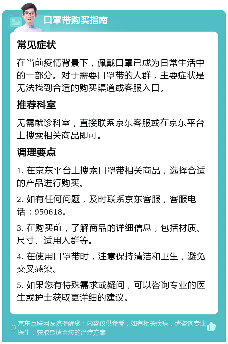 口罩带购买指南 常见症状 在当前疫情背景下，佩戴口罩已成为日常生活中的一部分。对于需要口罩带的人群，主要症状是无法找到合适的购买渠道或客服入口。 推荐科室 无需就诊科室，直接联系京东客服或在京东平台上搜索相关商品即可。 调理要点 1. 在京东平台上搜索口罩带相关商品，选择合适的产品进行购买。 2. 如有任何问题，及时联系京东客服，客服电话：950618。 3. 在购买前，了解商品的详细信息，包括材质、尺寸、适用人群等。 4. 在使用口罩带时，注意保持清洁和卫生，避免交叉感染。 5. 如果您有特殊需求或疑问，可以咨询专业的医生或护士获取更详细的建议。