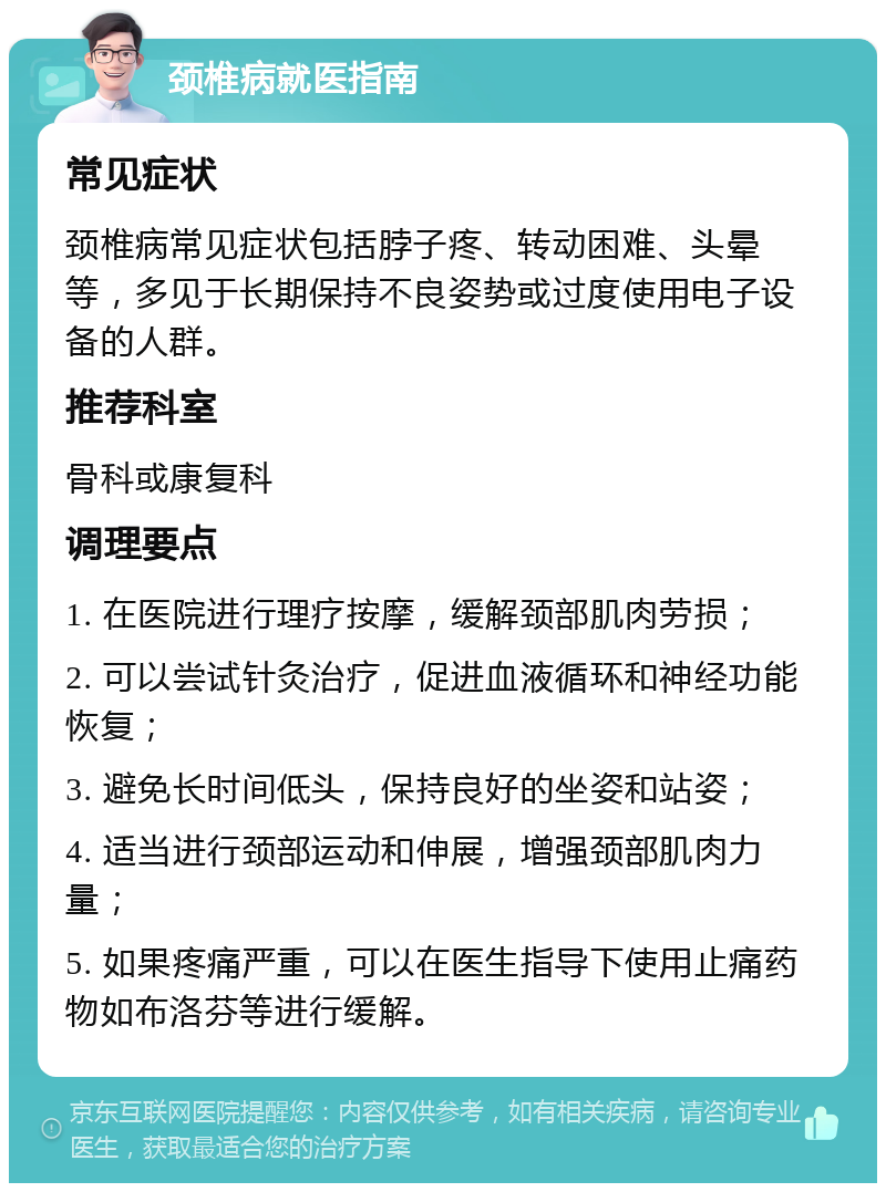 颈椎病就医指南 常见症状 颈椎病常见症状包括脖子疼、转动困难、头晕等，多见于长期保持不良姿势或过度使用电子设备的人群。 推荐科室 骨科或康复科 调理要点 1. 在医院进行理疗按摩，缓解颈部肌肉劳损； 2. 可以尝试针灸治疗，促进血液循环和神经功能恢复； 3. 避免长时间低头，保持良好的坐姿和站姿； 4. 适当进行颈部运动和伸展，增强颈部肌肉力量； 5. 如果疼痛严重，可以在医生指导下使用止痛药物如布洛芬等进行缓解。