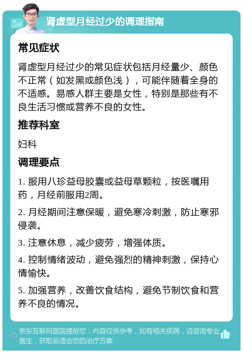 肾虚型月经过少的调理指南 常见症状 肾虚型月经过少的常见症状包括月经量少、颜色不正常（如发黑或颜色浅），可能伴随着全身的不适感。易感人群主要是女性，特别是那些有不良生活习惯或营养不良的女性。 推荐科室 妇科 调理要点 1. 服用八珍益母胶囊或益母草颗粒，按医嘱用药，月经前服用2周。 2. 月经期间注意保暖，避免寒冷刺激，防止寒邪侵袭。 3. 注意休息，减少疲劳，增强体质。 4. 控制情绪波动，避免强烈的精神刺激，保持心情愉快。 5. 加强营养，改善饮食结构，避免节制饮食和营养不良的情况。