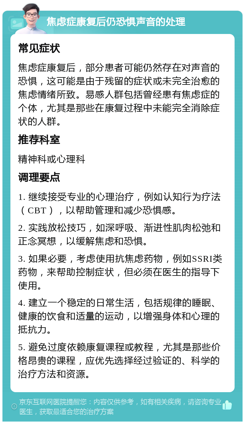 焦虑症康复后仍恐惧声音的处理 常见症状 焦虑症康复后，部分患者可能仍然存在对声音的恐惧，这可能是由于残留的症状或未完全治愈的焦虑情绪所致。易感人群包括曾经患有焦虑症的个体，尤其是那些在康复过程中未能完全消除症状的人群。 推荐科室 精神科或心理科 调理要点 1. 继续接受专业的心理治疗，例如认知行为疗法（CBT），以帮助管理和减少恐惧感。 2. 实践放松技巧，如深呼吸、渐进性肌肉松弛和正念冥想，以缓解焦虑和恐惧。 3. 如果必要，考虑使用抗焦虑药物，例如SSRI类药物，来帮助控制症状，但必须在医生的指导下使用。 4. 建立一个稳定的日常生活，包括规律的睡眠、健康的饮食和适量的运动，以增强身体和心理的抵抗力。 5. 避免过度依赖康复课程或教程，尤其是那些价格昂贵的课程，应优先选择经过验证的、科学的治疗方法和资源。