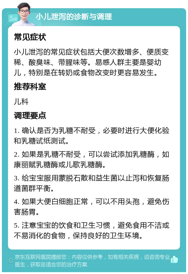 小儿泄泻的诊断与调理 常见症状 小儿泄泻的常见症状包括大便次数增多、便质变稀、酸臭味、带腥味等。易感人群主要是婴幼儿，特别是在转奶或食物改变时更容易发生。 推荐科室 儿科 调理要点 1. 确认是否为乳糖不耐受，必要时进行大便化验和乳糖试纸测试。 2. 如果是乳糖不耐受，可以尝试添加乳糖酶，如康丽赋乳糖酶或儿歌乳糖酶。 3. 给宝宝服用蒙脱石散和益生菌以止泻和恢复肠道菌群平衡。 4. 如果大便白细胞正常，可以不用头孢，避免伤害肠胃。 5. 注意宝宝的饮食和卫生习惯，避免食用不洁或不易消化的食物，保持良好的卫生环境。