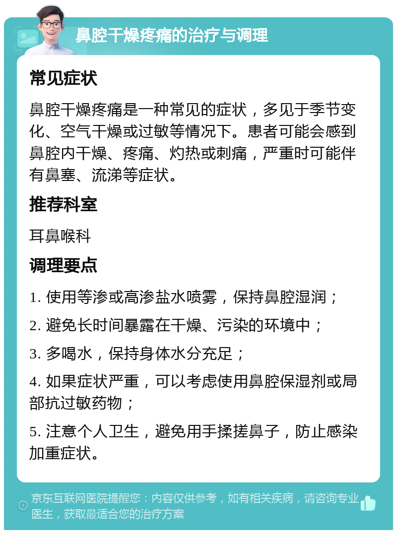 鼻腔干燥疼痛的治疗与调理 常见症状 鼻腔干燥疼痛是一种常见的症状，多见于季节变化、空气干燥或过敏等情况下。患者可能会感到鼻腔内干燥、疼痛、灼热或刺痛，严重时可能伴有鼻塞、流涕等症状。 推荐科室 耳鼻喉科 调理要点 1. 使用等渗或高渗盐水喷雾，保持鼻腔湿润； 2. 避免长时间暴露在干燥、污染的环境中； 3. 多喝水，保持身体水分充足； 4. 如果症状严重，可以考虑使用鼻腔保湿剂或局部抗过敏药物； 5. 注意个人卫生，避免用手揉搓鼻子，防止感染加重症状。