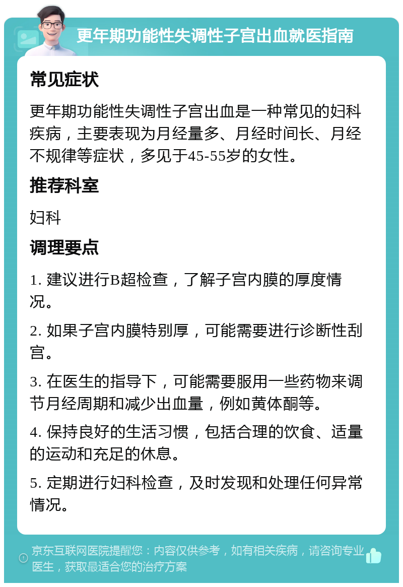 更年期功能性失调性子宫出血就医指南 常见症状 更年期功能性失调性子宫出血是一种常见的妇科疾病，主要表现为月经量多、月经时间长、月经不规律等症状，多见于45-55岁的女性。 推荐科室 妇科 调理要点 1. 建议进行B超检查，了解子宫内膜的厚度情况。 2. 如果子宫内膜特别厚，可能需要进行诊断性刮宫。 3. 在医生的指导下，可能需要服用一些药物来调节月经周期和减少出血量，例如黄体酮等。 4. 保持良好的生活习惯，包括合理的饮食、适量的运动和充足的休息。 5. 定期进行妇科检查，及时发现和处理任何异常情况。