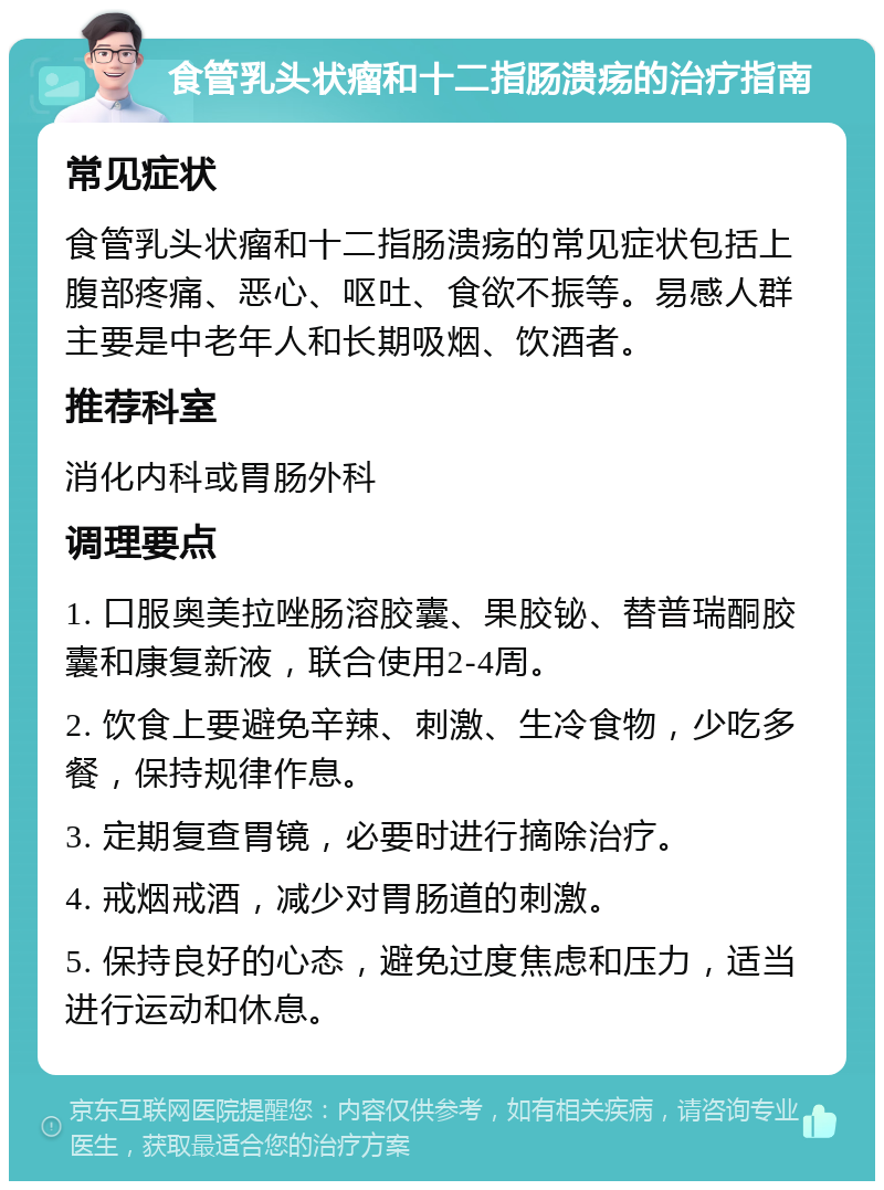 食管乳头状瘤和十二指肠溃疡的治疗指南 常见症状 食管乳头状瘤和十二指肠溃疡的常见症状包括上腹部疼痛、恶心、呕吐、食欲不振等。易感人群主要是中老年人和长期吸烟、饮酒者。 推荐科室 消化内科或胃肠外科 调理要点 1. 口服奥美拉唑肠溶胶囊、果胶铋、替普瑞酮胶囊和康复新液，联合使用2-4周。 2. 饮食上要避免辛辣、刺激、生冷食物，少吃多餐，保持规律作息。 3. 定期复查胃镜，必要时进行摘除治疗。 4. 戒烟戒酒，减少对胃肠道的刺激。 5. 保持良好的心态，避免过度焦虑和压力，适当进行运动和休息。