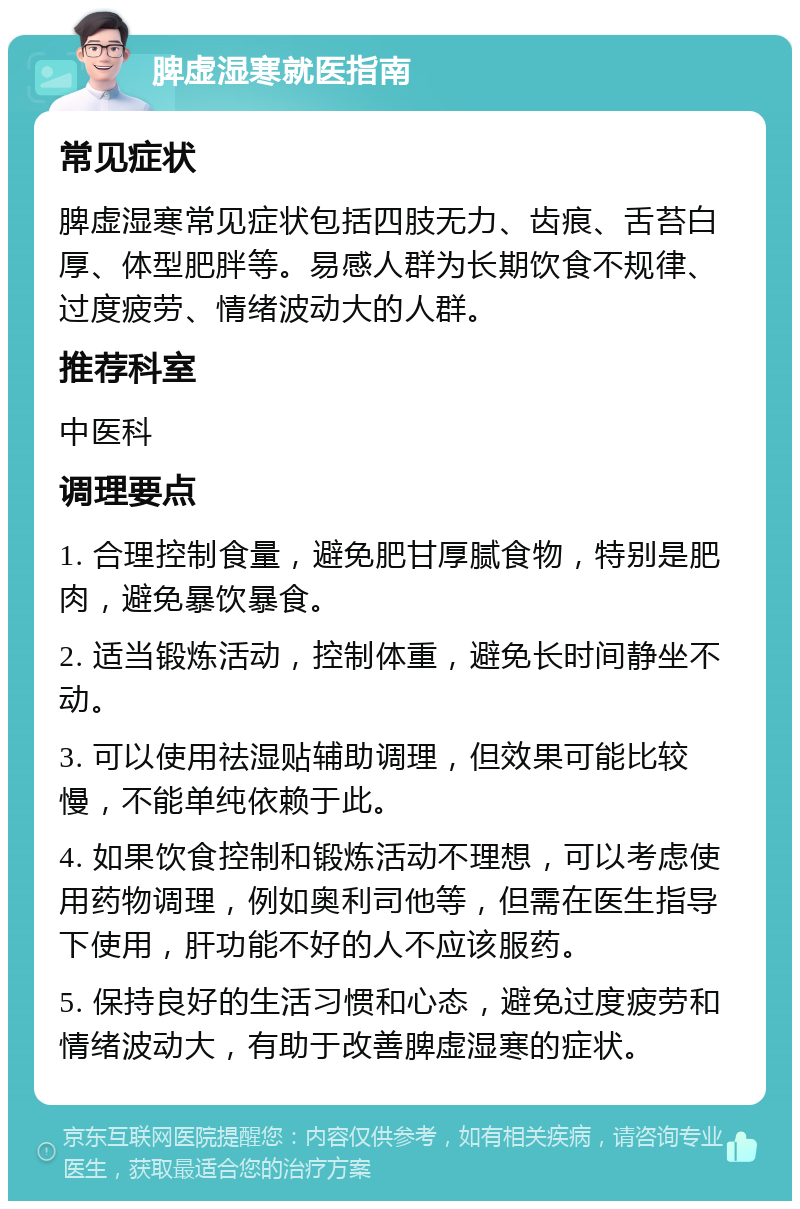 脾虚湿寒就医指南 常见症状 脾虚湿寒常见症状包括四肢无力、齿痕、舌苔白厚、体型肥胖等。易感人群为长期饮食不规律、过度疲劳、情绪波动大的人群。 推荐科室 中医科 调理要点 1. 合理控制食量，避免肥甘厚腻食物，特别是肥肉，避免暴饮暴食。 2. 适当锻炼活动，控制体重，避免长时间静坐不动。 3. 可以使用祛湿贴辅助调理，但效果可能比较慢，不能单纯依赖于此。 4. 如果饮食控制和锻炼活动不理想，可以考虑使用药物调理，例如奥利司他等，但需在医生指导下使用，肝功能不好的人不应该服药。 5. 保持良好的生活习惯和心态，避免过度疲劳和情绪波动大，有助于改善脾虚湿寒的症状。