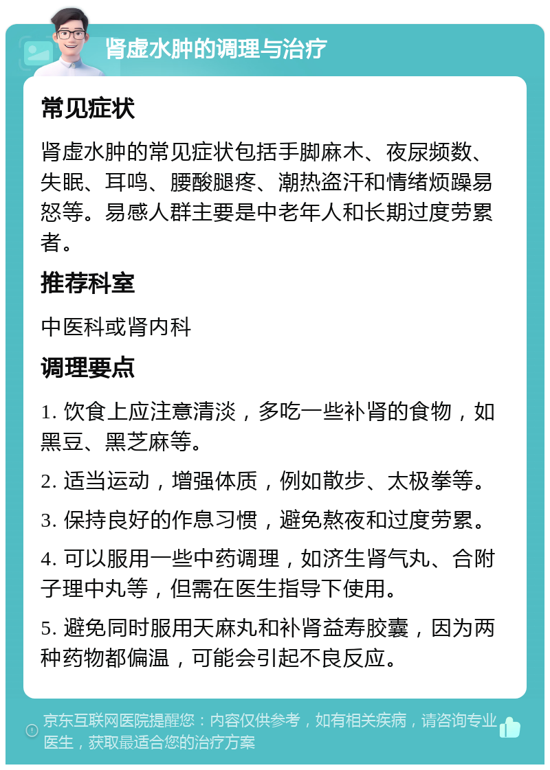 肾虚水肿的调理与治疗 常见症状 肾虚水肿的常见症状包括手脚麻木、夜尿频数、失眠、耳鸣、腰酸腿疼、潮热盗汗和情绪烦躁易怒等。易感人群主要是中老年人和长期过度劳累者。 推荐科室 中医科或肾内科 调理要点 1. 饮食上应注意清淡，多吃一些补肾的食物，如黑豆、黑芝麻等。 2. 适当运动，增强体质，例如散步、太极拳等。 3. 保持良好的作息习惯，避免熬夜和过度劳累。 4. 可以服用一些中药调理，如济生肾气丸、合附子理中丸等，但需在医生指导下使用。 5. 避免同时服用天麻丸和补肾益寿胶囊，因为两种药物都偏温，可能会引起不良反应。