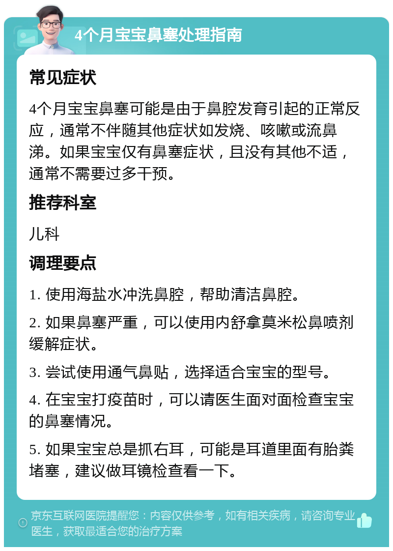 4个月宝宝鼻塞处理指南 常见症状 4个月宝宝鼻塞可能是由于鼻腔发育引起的正常反应，通常不伴随其他症状如发烧、咳嗽或流鼻涕。如果宝宝仅有鼻塞症状，且没有其他不适，通常不需要过多干预。 推荐科室 儿科 调理要点 1. 使用海盐水冲洗鼻腔，帮助清洁鼻腔。 2. 如果鼻塞严重，可以使用内舒拿莫米松鼻喷剂缓解症状。 3. 尝试使用通气鼻贴，选择适合宝宝的型号。 4. 在宝宝打疫苗时，可以请医生面对面检查宝宝的鼻塞情况。 5. 如果宝宝总是抓右耳，可能是耳道里面有胎粪堵塞，建议做耳镜检查看一下。