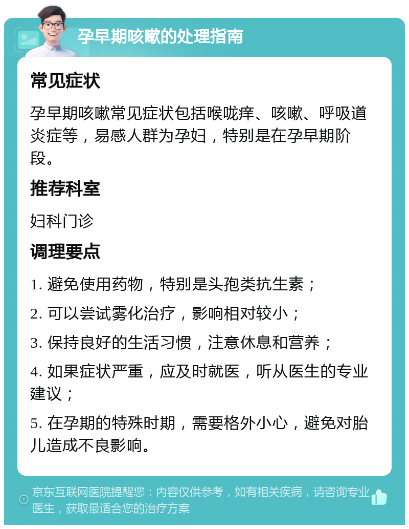 孕早期咳嗽的处理指南 常见症状 孕早期咳嗽常见症状包括喉咙痒、咳嗽、呼吸道炎症等，易感人群为孕妇，特别是在孕早期阶段。 推荐科室 妇科门诊 调理要点 1. 避免使用药物，特别是头孢类抗生素； 2. 可以尝试雾化治疗，影响相对较小； 3. 保持良好的生活习惯，注意休息和营养； 4. 如果症状严重，应及时就医，听从医生的专业建议； 5. 在孕期的特殊时期，需要格外小心，避免对胎儿造成不良影响。